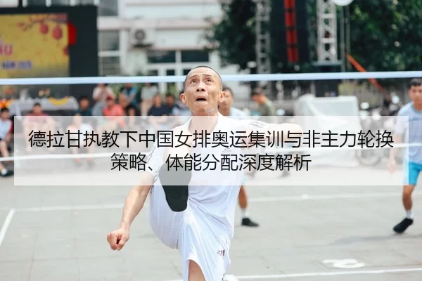 德拉甘执教下中国女排奥运集训与非主力轮换策略、体能分配深度解析